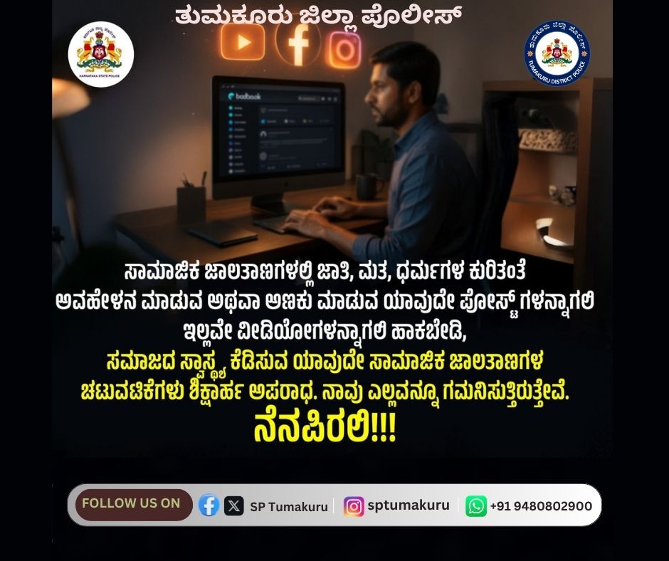 ಸಾಮಾಜಿಕ ಜಾಲತಾಣಗಳಲ್ಲಿ ಜಾತಿ, ಮತ, ಧರ್ಮಗಳ ಕುರಿತಂತೆ ಅವಹೇಳನ ಮಾಡುವ ಅಥವಾ ಅಣಕು ಮಾಡುವ ಯಾವುದೇ ಪೋಸ್ಟ್‌ಗಳನ್ನಾಗಲಿ ಇಲ್ಲವೇ ವೀಡಿಯೋಗಳನ್ನಾಗಲಿ ಹಾಕಬೇಡಿ,
ಸಮಾಜದ ಸ್ವಾಸ್ಥ್ಯ ಕೆಡಿಸುವ ಯಾವುದೇ ಸಾಮಾಜಿಕ ಜಾಲತಾಣಗಳ ಚಟುವಟಿಕೆಗಳು ಶಿಕ್ಷಾರ್ಹ ಅಪರಾಧ. ನಾವು ಎಲ್ಲವನ್ನೂ ಗಮನಿಸುತ್ತಿರುತ್ತೇವೆ.
ನೆನಪಿರಲಿ!!!
#TumakuruDistrictPolice