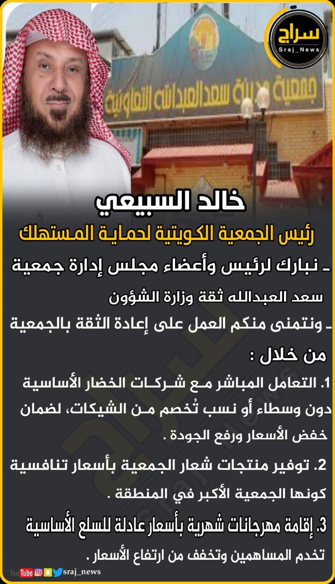 🔸خالد السبيعي .. رئيس الجمعية الكويتية لحماية المستهلك 

🔸نبارك لرئيس وأعضاء مجلس إدارة جمعية سعد العبدالله ثقة وزارة الشؤون، 

🔸ونتمنى منكم العمل على إعادة الثقة بالجمعية من خلال :

 1. التعامل المباشر مع شركات الخضار الأساسية 
دون وسطاء أو نسب تُخصم من الشيكات، لضمان خفض