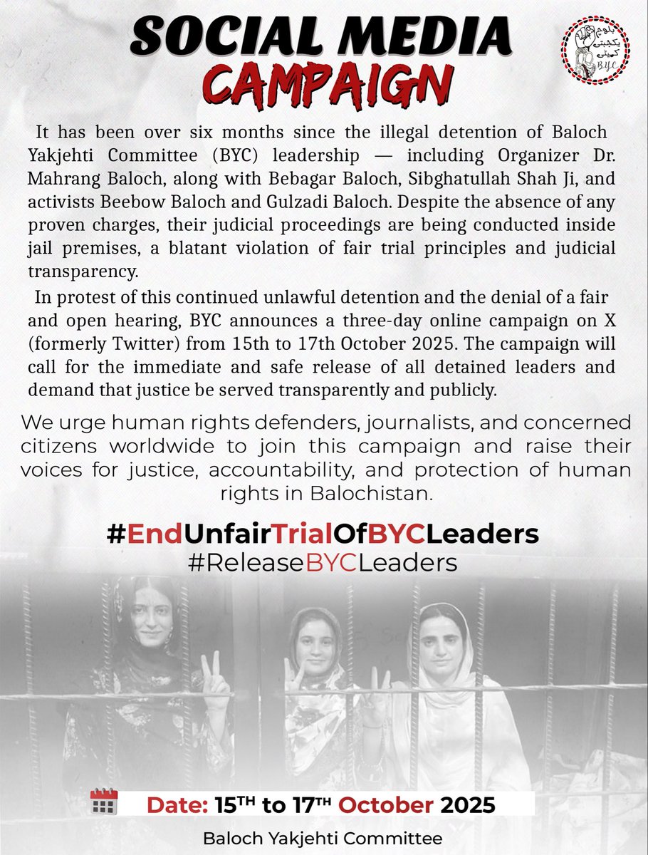 BalochYakjehtiC's tweet photo. 𝗦𝗢𝗖𝗜𝗔𝗟 𝗠𝗘𝗗𝗜𝗔 𝗖𝗔𝗠𝗣𝗔𝗜𝗚𝗡

It has been over six months since the illegal detention of Baloch Yakjehti Committee (BYC) leadership - including Organizer Dr. Mahrang Baloch, along with Bebagar Baloch, Sighatullah Shah Ji, and activists Beebow Baloch and Gulzadi Baloch. 

Despite the absence of any proven charges, their judicial proceedings are being conducted inside jail premises, a blatant violation of fair trial principles and judicial transparency.

In protest of this continued unlawful detention and the denial of a fair and open hearing, BYC announces a three-day online campaign on X (formerly Twitter) from 15th to 17th October 2025. The campaign will call for the immediate and safe release of all detained leaders and demand that justice be served transparently and publicly.

We urge human rights defenders, journalists, and concerned citizens worldwide to join this campaign and raise their voices for justice, accountability, and protection of human rights in Balochistan.

#EndUnfairTrialOfBYCLeaders
#ReleaseBYCLeaders

Date: 15th to 17th October 2025