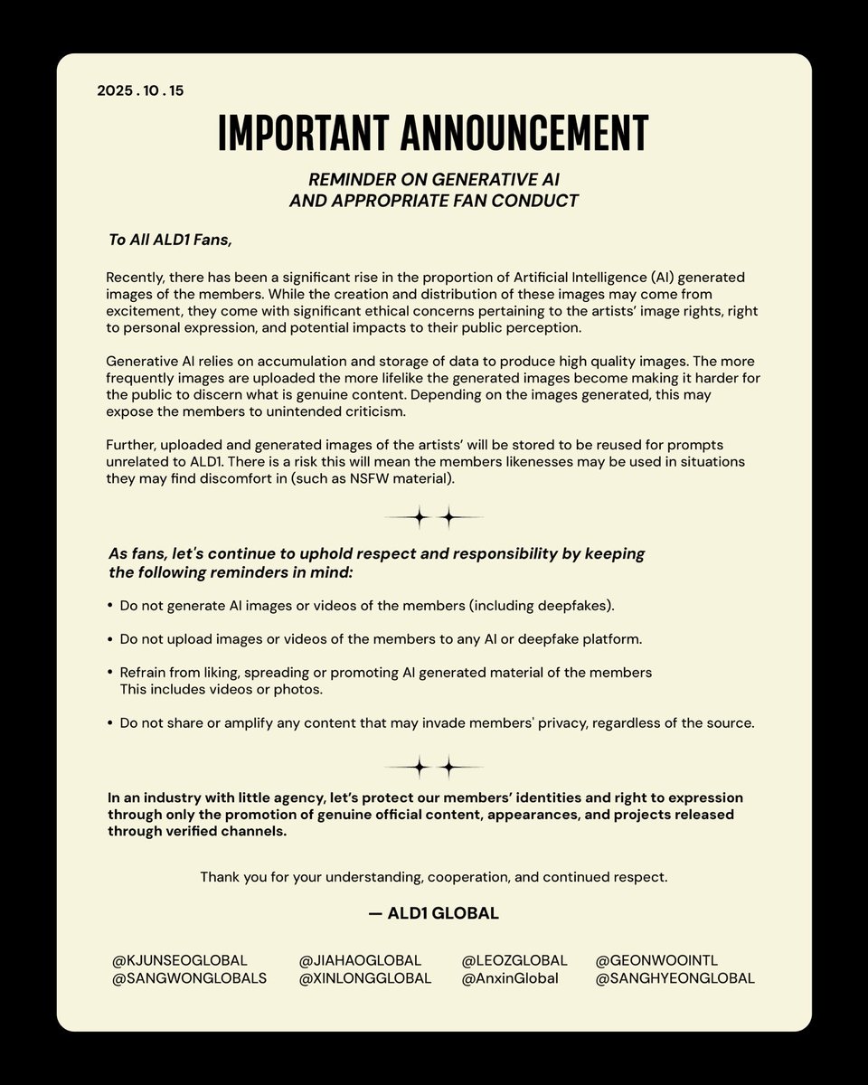 [STATEMENT] 251015 | ALD1 GLOBAL

REMINDER ON GENERATIVE AI AND APPROPRIATE FAN CONDUCT

As generative AI proliferates, the lines between authentic and fraudulent images become blurred. In an industry with little agency, let’s protect our members’ identities and right to