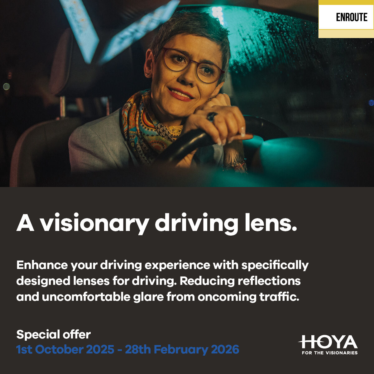 Night driving can leave patients squinting, stressed, and exhausted. Enter EnRoute lenses. These driving lenses help reduce glare and reflections, empowering drivers to feel safer and more confident on every journey.
To learn more, contact your BDM or email marketing@hoya.co.uk.