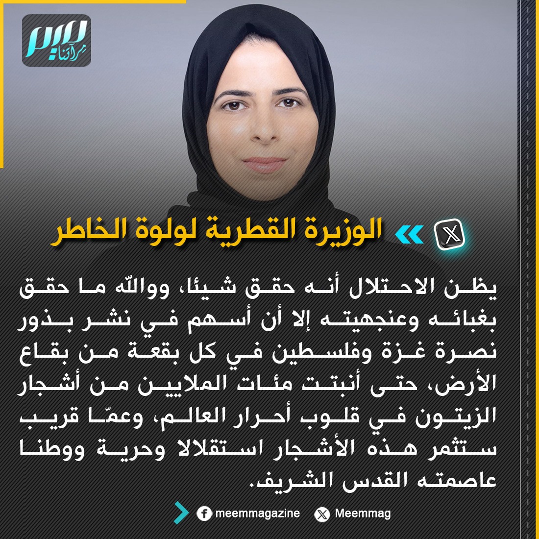 الوزيرة القطرية لولوة الخاطر: يظن الاحتلال أنه حقق شيئا، ووالله ما حقق بغبائه وعنجهيته إلا أن أسهم في نشر بذور نصرة غزة وفلسطين في كل بقعة من بقاع الأرض، حتى أنبتت مئات الملايين من أشجار الزيتون في قلوب أحرار العالم، وعمّا قريب ستثمر هذه الأشجار استقلالا وحرية ووطنا عاصمته القدس