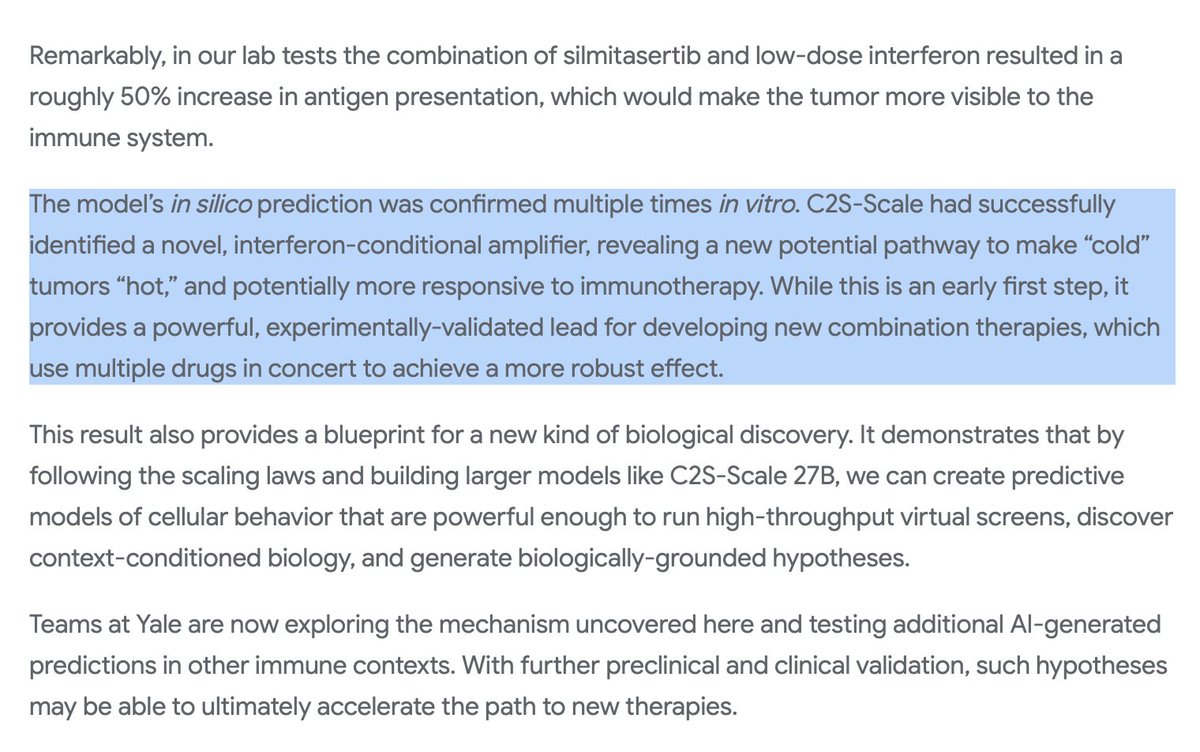 kimmonismus's tweet photo. Let's freaking go! This is so freaking huge:

Googles new 27B-model predicted a new potential cancer therapy for the first time: it discovered that the drug silmitasertib (CX-4945) only enhances antigen presentation under certain immune conditions, in other words, it can make tumors more “visible” to the immune system. This hypothesis was confirmed experimentally.

"C2S-Scale generated a novel hypothesis about cancer cellular behavior and we have since confirmed its prediction with experimental validation in living cells
(...)
This result provides a blueprint for a new kind of biological discovery — predictive models of cellular behavior powerful enough to discover context-conditioned biology and generate biologically-grounded hypotheses."

It can't be much longer until every cancer will be fully treatable.