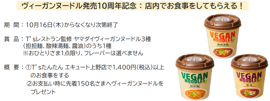 ⭐️T'sたんたんエキュート上野店 ヴィーガンヌードルプレゼントキャンペーン⭐️

ヴィーガンヌードル発売10周年を記念して、先着で150名さまにヴィーガンヌードルをプレゼントします☺️💕
※なくなり次第終了

①T'sたんたんエキュート上野店で1,400円（税込）以上のお食事をする