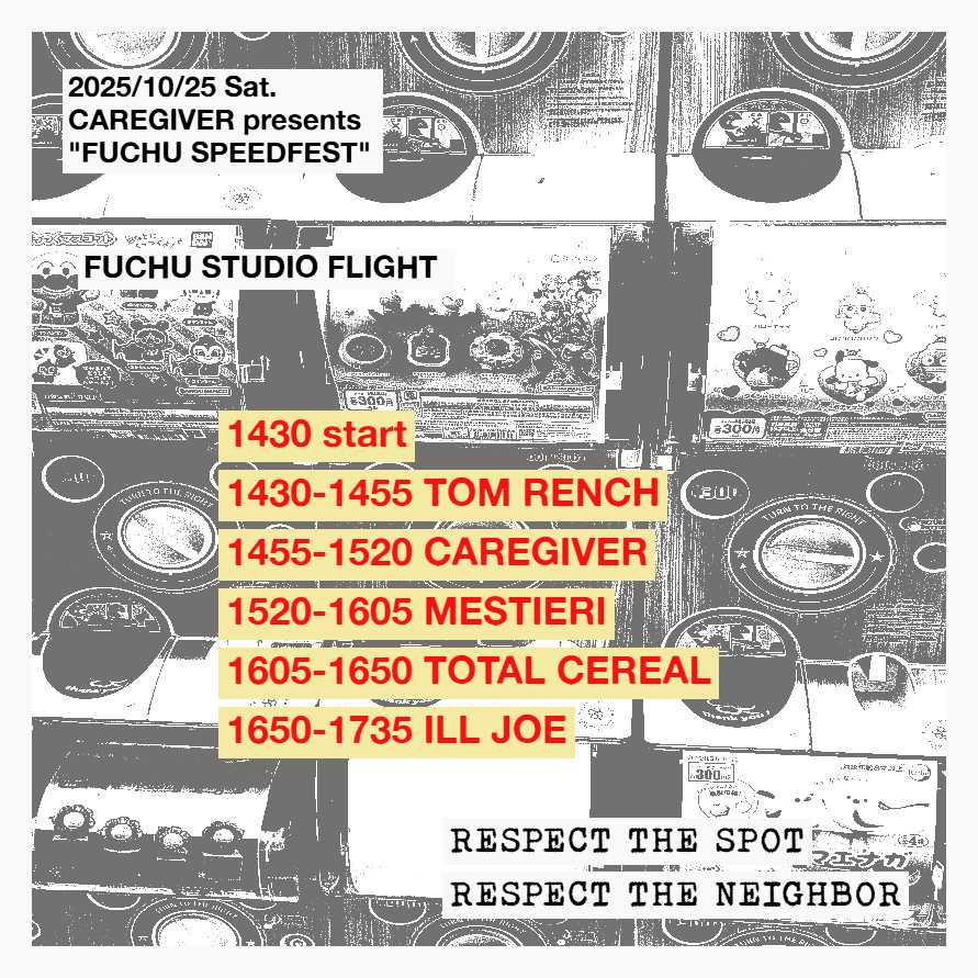 2025/10/25 (土)
CAREGIVER presents.
TOTAL CEREAL Japan tour
FUCHU SPEEDFEST
府中STUDIO FLIGHT studio A

TOM RENCH
ILL JOE
CAREGIVER
MESTIERI
TOTAL CEREAL(Salt Lake City, US)

14:30 start
1500円