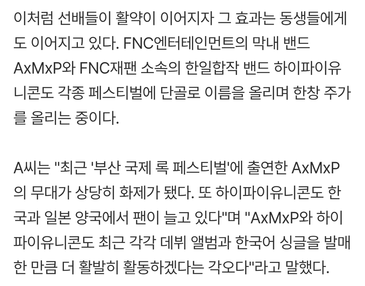 FNC엔터테인먼트의 막내 밴드 AxMxP와 FNC재팬 소속의 한일합작 밴드 하이파이유니콘도 각종 페스티벌에 단골로 이름을 올리며 한창  주가를 올리는 중이다. 