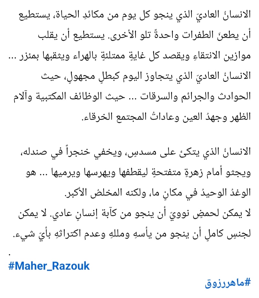 الانسانُ العاديّ الذي ينجو كل يوم من مكائدِ الحياة، يستطيع أن يطعنَ الطفرات واحدةً تلو الأخرى. يستطيع أن يقلب موازين الانتقاءِ ويقصد كل غايةٍ ممتلئةٍ بالهراء ويثقبها بمئزر ...
الانسانُ العاديّ الذي يتجاوز اليوم كبطلٍ مجهولٍ، حيث الحوادث والجرائم والسرقات ... حيث الوظائف المكتبية