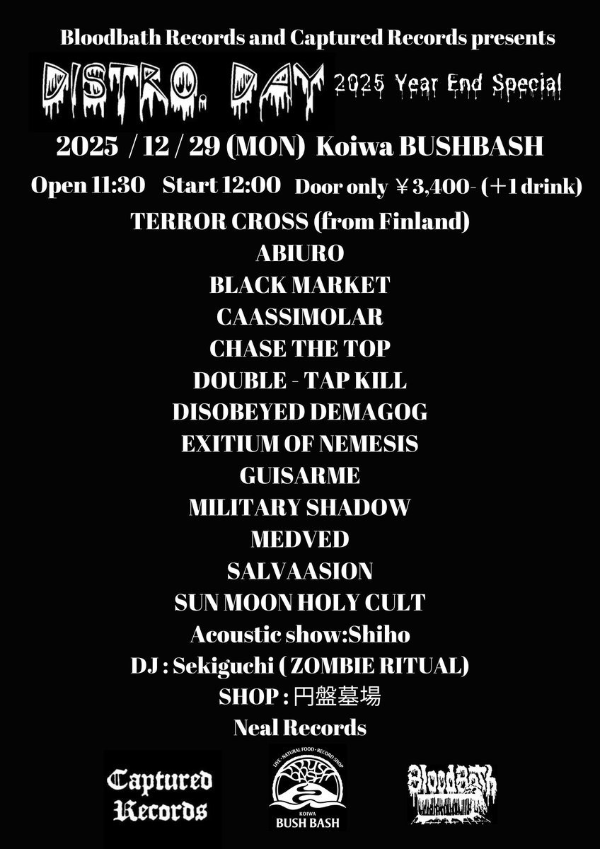 今年も開催します。
Distro Day Year End Special 2025
2025年12月29日(月)
東京小岩Bushbash

Open 11:30 Start 12:00
当日券のみ ¥3400 (+1Drink fee)

Terror Cross (from Finland)
Salvaasion 
Abiuro
Black market 
Chase the Top 
Caassimolar
Disobeyed demagog
Double-Tap Kill 
続く