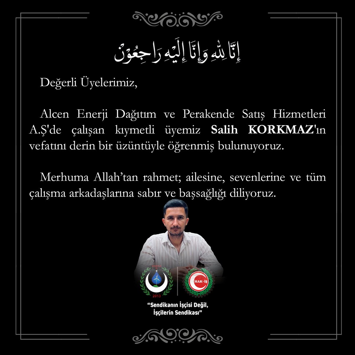 Değerli Üyelerimiz, Alcen Enerji Dağıtım ve Perakende Satış Hizmetleri A.Ş'de çalışan kıymetli üyemiz Salih KORKMAZ'ın vefatını derin bir üzüntüyle öğrenmiş bulunuyoruz.
Merhuma Allah’tan rahmet; ailesine, sevenlerine ve tüm çalışma arkadaşlarına sabır ve başsağlığı diliyoruz.
