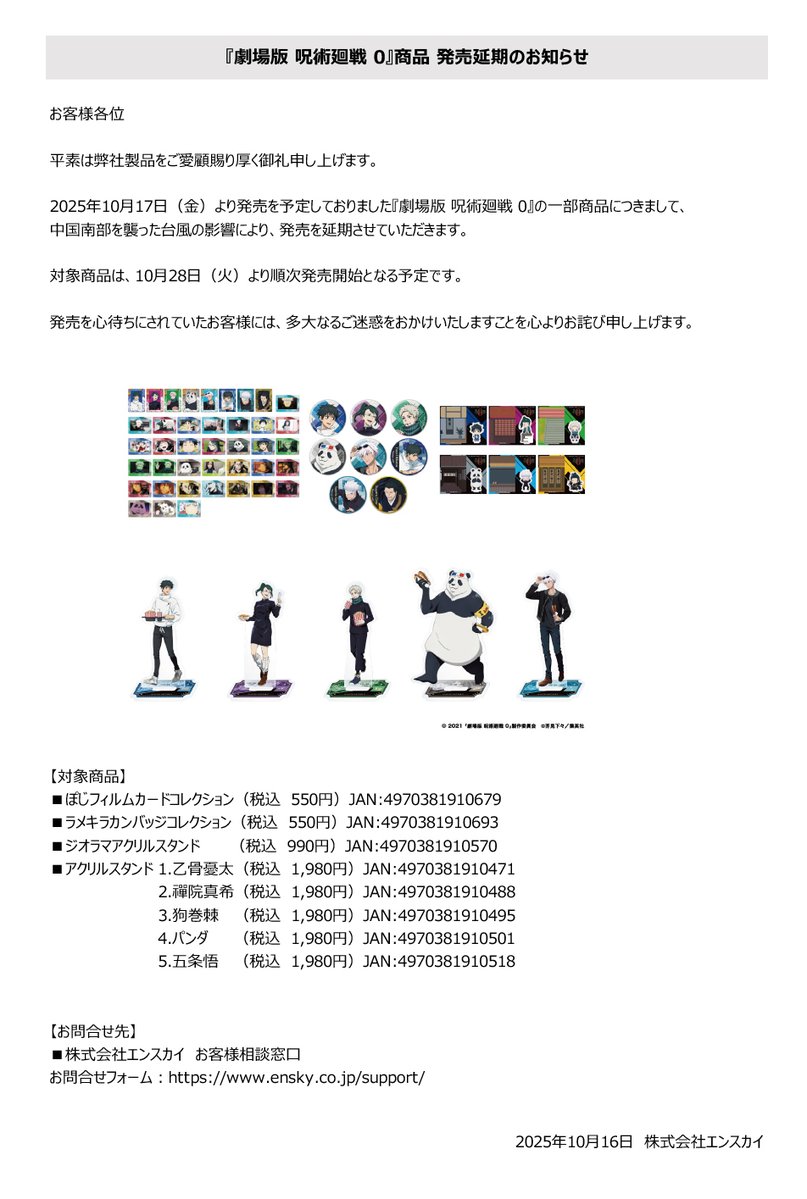 【お知らせ】

2025年10月17日（金）より発売を予定しておりました『劇場版 呪術廻戦 0』の一部商品につきまして、発売を延期させていただきます。

対象商品は、10月28日（火）より順次発売開始となる予定です。

ご迷惑をお掛けしまして申し訳ございません。
詳細は添付画像をご確認願います。