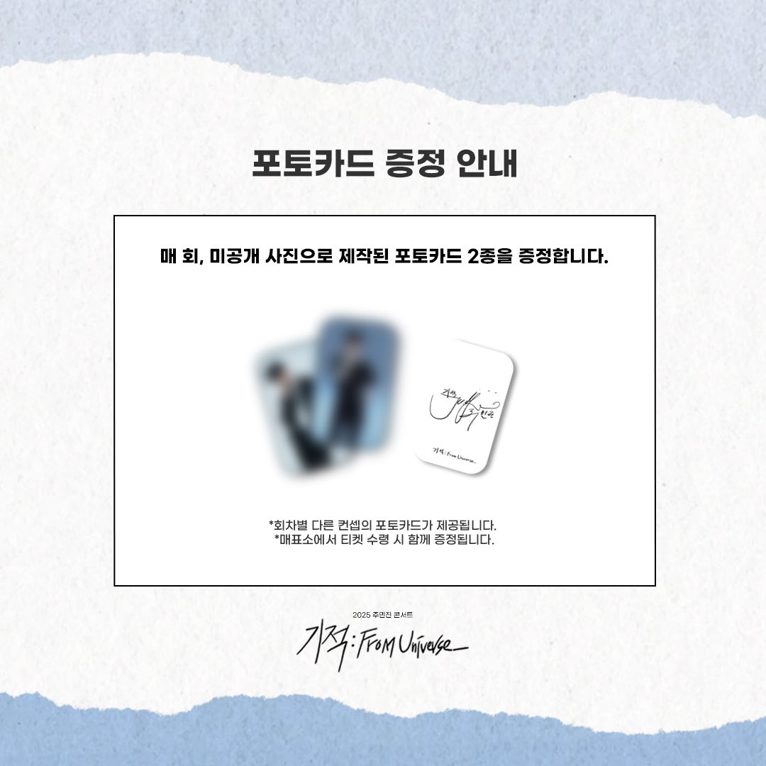 2025 주민진 콘서트 &lt;기적 : From Universe_&gt;

🪐포토카드 증정 안내🪐

미공개 사진으로 제작된 포토카드 2종을 증정합니다. 
 
*회차별 다른 컨셉의 포토카드가 제공됩니다. 
*매표소에서 티켓 수령 시 함께 증정됩니다. 

-
2025.10.16, 23, 30(목) / 31(금) 오후 8시
홍대 구름아래소극장