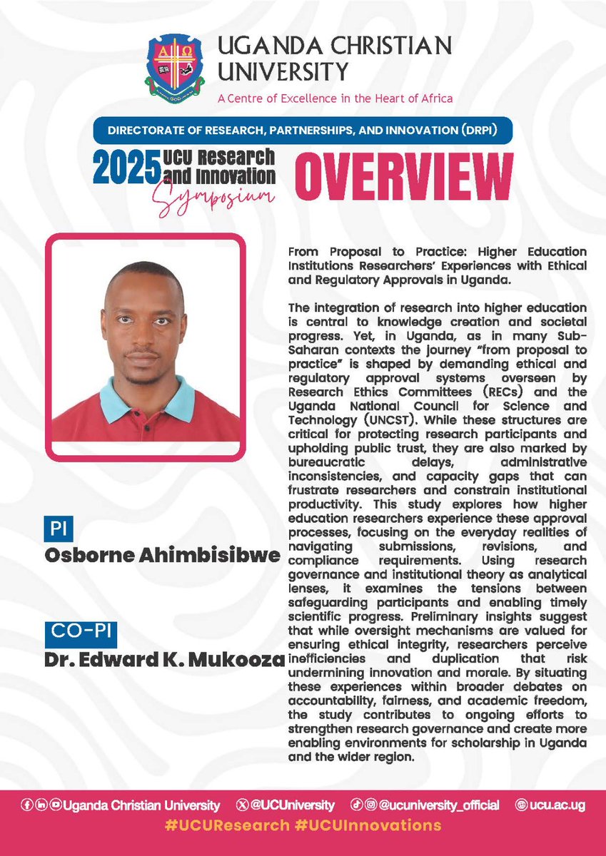 UCU Research &amp; Innovation Symposium 2025: Research Overview
Title: From Proposal to Practice: Higher Education Institutions Researchers’ Experiences with Ethical and Regulatory Approvals in Uganda.  

Researchers: Mr. Osborn Ahimbisibwe (PI) &amp; Dr. Mukooza K. Edward  (Co-PI)