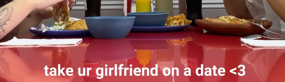 Wow thanks video I was watching, I sure will take my girlfriend on a date... oh I don't have one, thanks man!