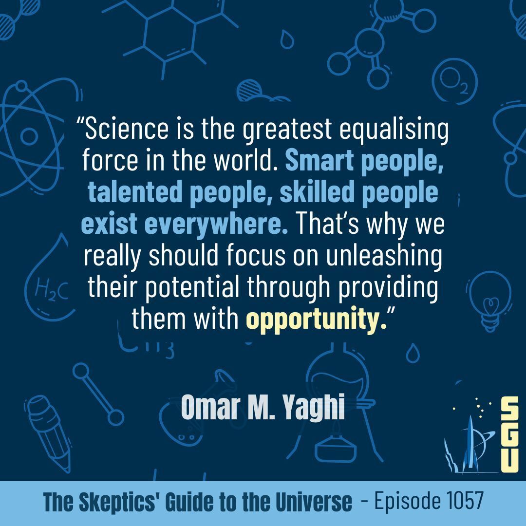 SkepticsGuide's tweet image. This week's quote is from Omar M. Yaghi:
“Science is the greatest equalising force in the world. Smart people, talented people, skilled people exist everywhere. That’s why we really should focus on unleashing their potential through providing them with opportunity.”