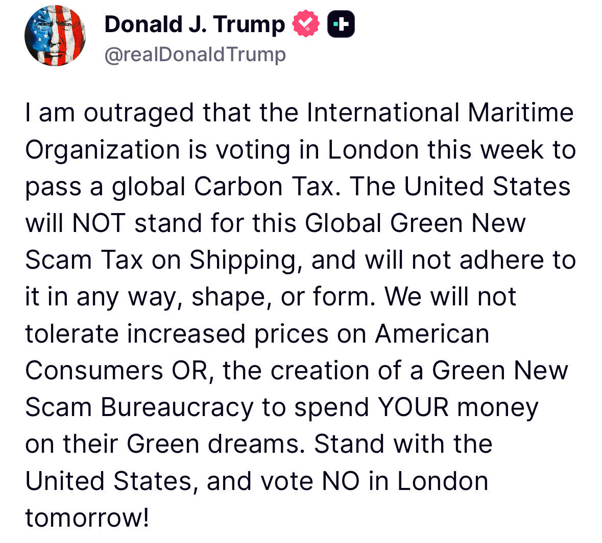 🚢 Trump Slams Global Carbon Tax Plan

🔹 Donald Trump condemned the International Maritime Organization’s proposal for a global Carbon Tax on shipping.
🔹 Called it a “Global Green New Scam Tax.”
🔹 Said the U.S. will not adhere to or support it “in any way, shape, or form.”
🔹