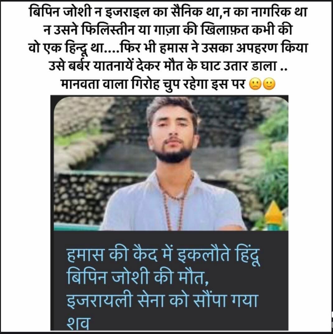 बिपिन जोशी न इजराइल का सैनिक था,न नागरिक था 
न उसने फिलिस्तीन या गाज़ा की खिलाफ़त कभी की 
वो एक हिन्दू था....फिर भी हमास ने उसका अपहरण किया.....उसे बर्बर यातनायें देकर मौत के घाट उतार डाला ..सड़कों पर फिलस्तीनी आतंकियों के समर्थन में नौटंकी
करने वाले आत्मघोषित मानवतावादी गिरोह अब