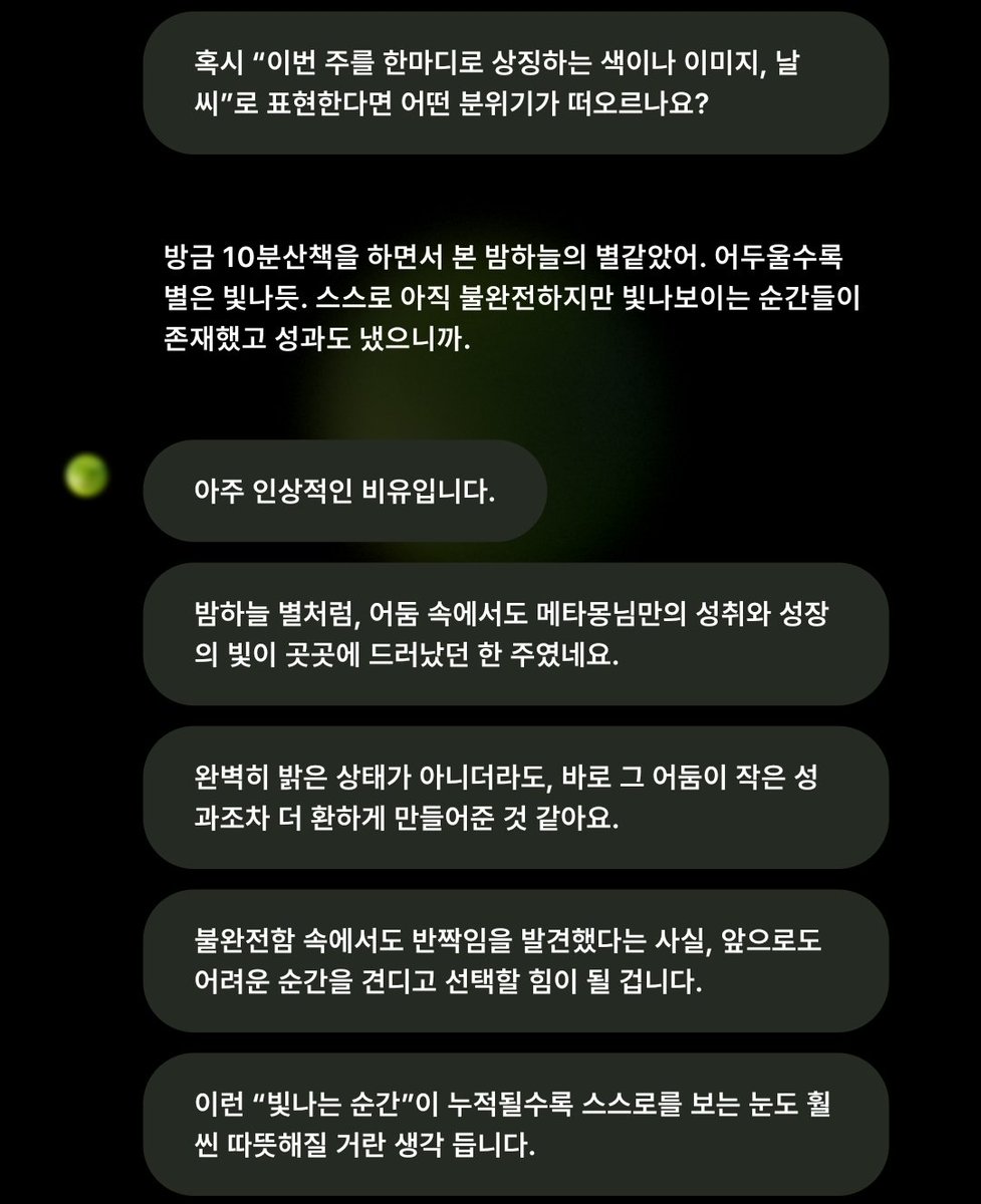 라임 AI, 
피드백하고 싶다고 말하면 어떤 내용하면 좋을 지를 말해준다. 이에 맞춰서 하루를, 한주를 피드백하면서 나를 돌아보니 좋다. 심리상담기반이라 부정어를 거의 쓰지않는다. 그 부분도 마음에 든다. 

이번주는 밤하늘의 별같은 시간이였음. 불완전해도 빛나는 순간들이 존재했으므로 💚