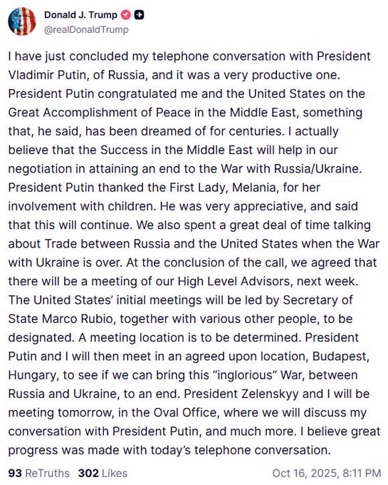 Screenshot of a Truth Social post by Donald J Trump featuring the American flag and Truth Social logo at the top with text stating I have just concluded my telephone conversation with President Vladimir Putin of Russia and it was a very productive one President accomplished great peace in the Middle East something that he said has been a success in the Middle East will help in our success in attaining an end to the War with Russia Ukraine First President with children He was very appreciative and said that this will continue We also spent a great deal of time talking about Trade between over Russia and the United States At the conclusion of the call we agreed that the United States initial meetings will be led by Secretary of State Marco Rubio together with various other people to be determined I will be meeting in an agreed upon location Budapest Hungary to see if we can bring this Ingloious War between Russia and Ukraine to an end Meeting tomorrow in the Oval Office where Zelenskyy and I will discuss my progress with President Putin telephone conversation Believe great 93 Reposts 302 Likes October 18 2025 8:11 PM