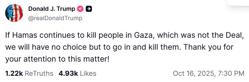 🇺🇸🇵🇸🇮🇱| Presidente Trump vía Truth Social:

"Si Hamás continúa matando gente en Gaza, lo cual no era parte del Acuerdo, no tendremos más opción que entrar y matarlos."