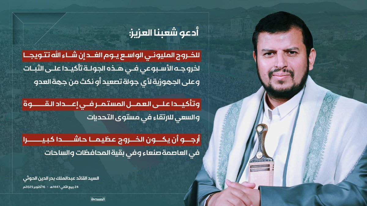 السيد القائد: أدعو شعبنا العزيز للخروج المليوني الواسع يوم الغد إن شاء الله تتويجا لخروجه الأسبوعي في هذه الجولة، وتأكيداً على الثبات وعلى الجهوزية لأي جولة تصعيد أو نكث من جهة العدو ، وتأكيداً على العمل المستمر في إعداد القوة والسعي للارتقاء في مستوى التحديات
