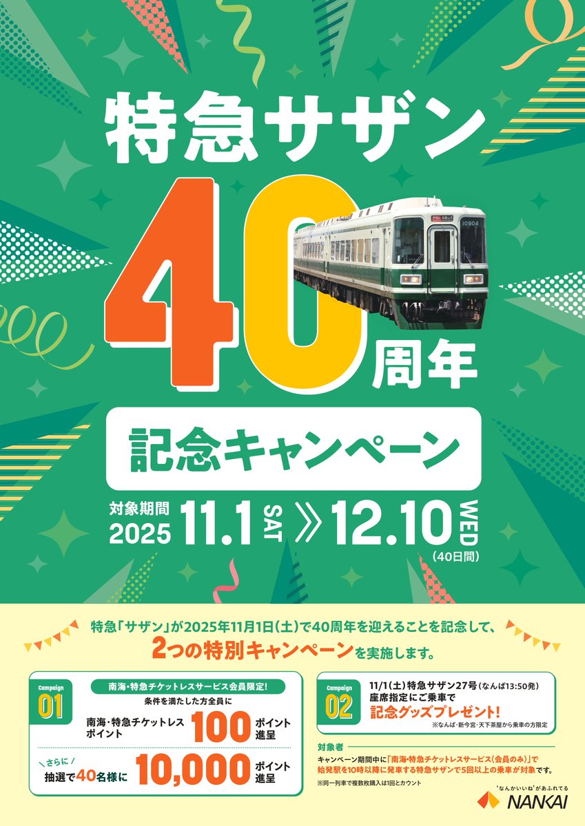 ＼㊗特急「サザン」40周年記念キャンペーン／
特急「サザン」が2025年11月1日に40周年を迎えることを記念して、2つの特別キャンペーンを実施します！

1⃣ 南海・特急チケットレスキャンペーン
条件を満たした方全員に100ポイント進呈！
さらに抽選で40名さまに10000ポイントをプレゼント！
2⃣