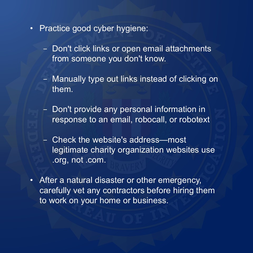 In the wake of Typhoon Halong, FBI Anchorage urges Alaskans to be aware of and vigilantly guard against fraud schemes that commonly emerge following natural disasters or other emergencies. 

Sadly, natural disasters and crises can create opportunities for scammers to profit off