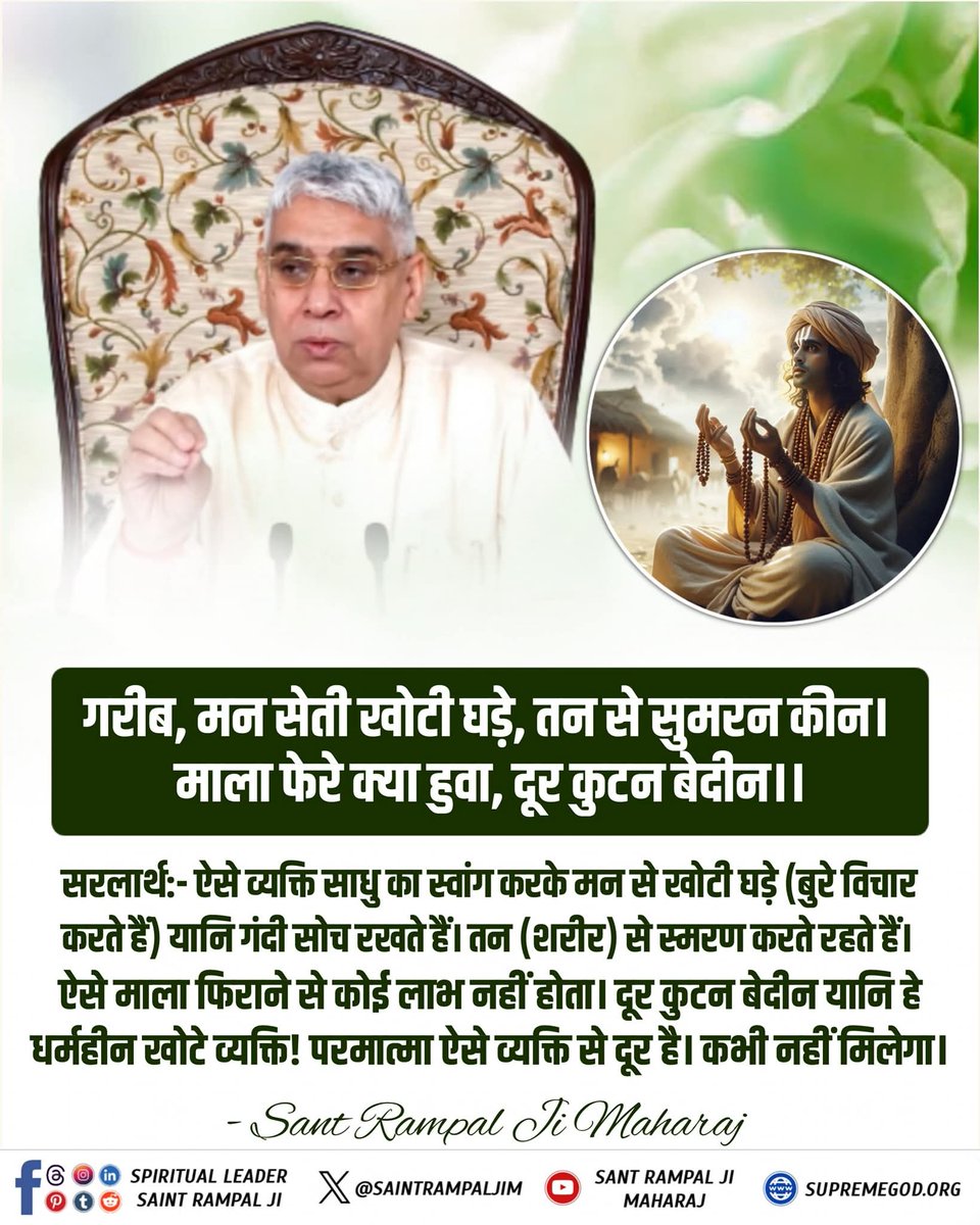 गरीब, मन सेती खोटी घड़े, तन से सुमरन कीन।
माला फेरे क्या हुवा, दूर कुटन बेदीन।।

सरलार्थ:- ऐसे व्यक्ति साधु का स्वांग करके मन से खोटी घड़े (बुरे विचार करते हैं)
यानि गंदी सोच रखते हैं। तन (शरीर) से स्मरण करते रहते हैं। ऐसे माला फिराने से कोई लाभ नहीं होता। 
#GodMorningFriday