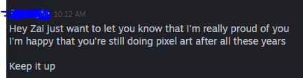 I still feel self-conscious about the fact that I'm not actively employed in the game industry. I've already been told by former friends that what I have learned was a total waste.

To receive words like these from the person that introduced pixel art to me... naiiyak ako sa tuwa