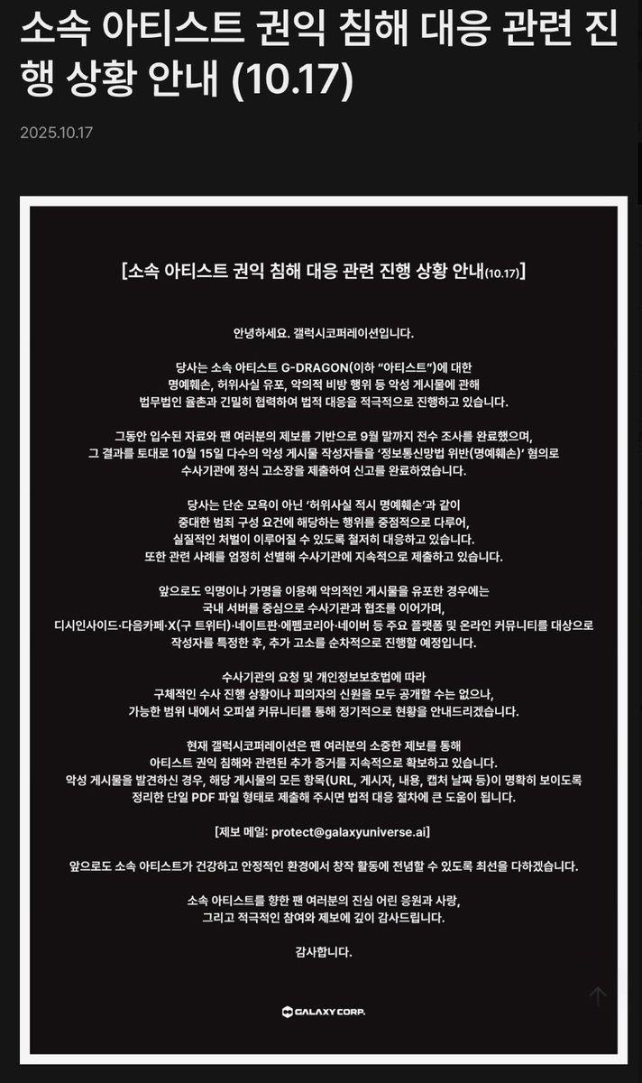 소속아티스트 권익 침해 대응 관련 진행상황 안내 (10.17)

팬 여러분의 제보를 기반으로 9월말까지 전수조사를 완료했으며 10월 15일 다수의 악성게시물 작성자들을 정보통신망법 위반(명예훼손) 혐의로 수사기관에 정식 고소장을 제출하여 신고를 완료하였습니다.

메일: protect@galaxyuniverse.ai