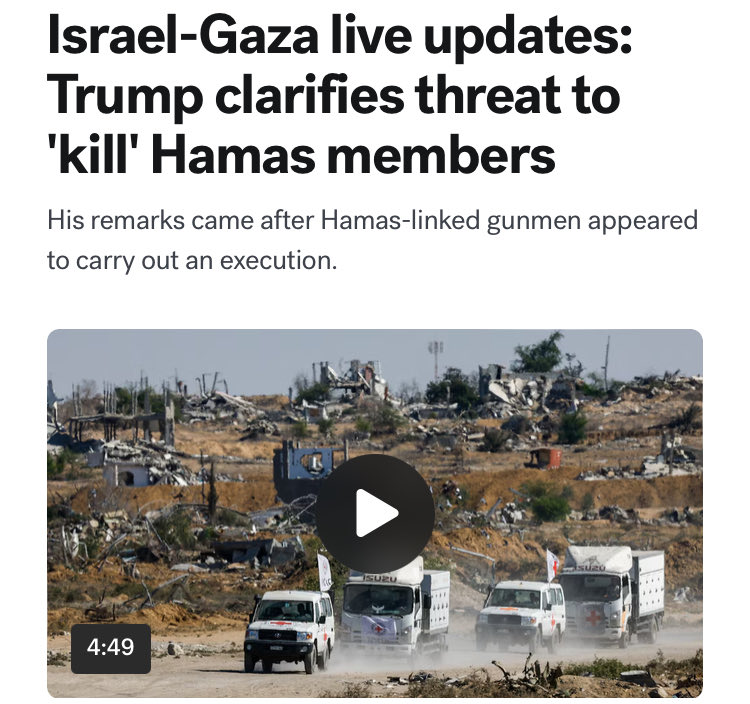 After Hamas-linked gunmen appeared to carry out a public execution in Gaza earlier this week, U.S. President Donald Trump threatened that if "Hamas continues to kill people in Gaza, which was not the Deal, we will have no choice but to go in and kill them." He later clarified