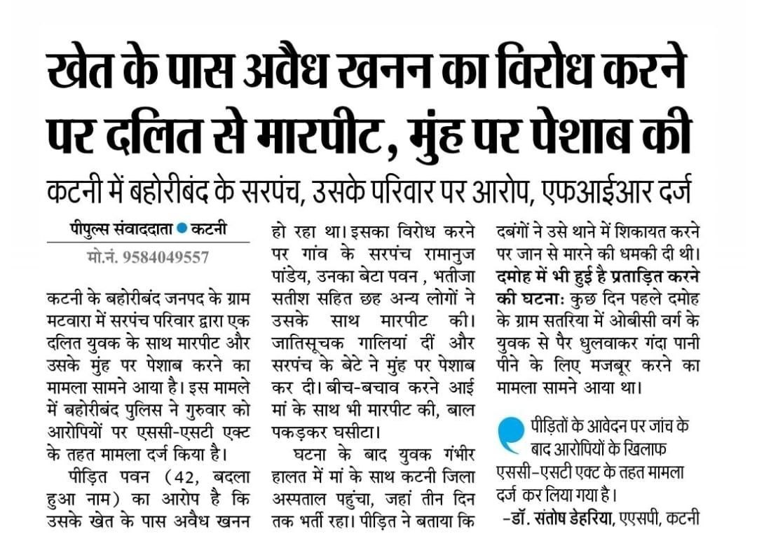 कटनी के बहोरीबंद में दलित युवक ने  अवैध खनन का विरोध किया तो गांव के उच्च जाति के दबंगों ने उसके और उसकी मां के साथ अभद्रता की।

पुलिस को दिए शिकायत में दलित युवक ने आरोप लगाया है कि उसके मुंह पर पेशाब करने की अमानवीय घटना भी की गई।

यह कोई एक घटना नहीं प्रदेश में जातिगत हिंसा