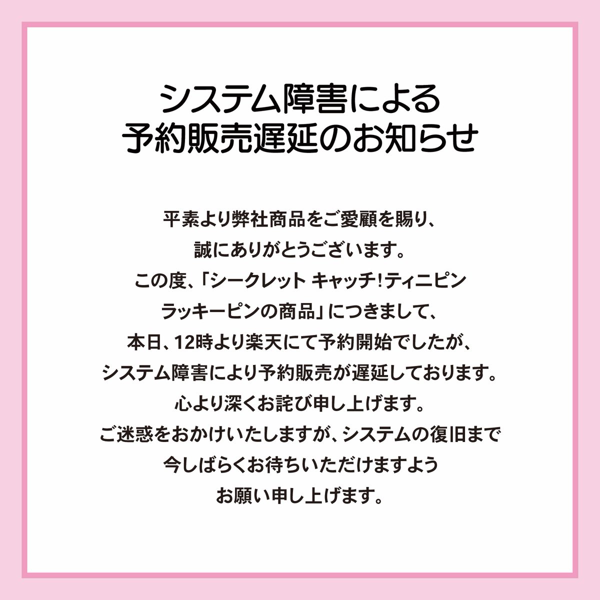 【お詫びとお知らせ】
平素より弊社商品をご愛顧を賜り、誠にありがとうございます。

この度、「シークレット キャッチ！ティニピンラッキーピンの商品」につきまして、
本日、12時より楽天にて予約開始でしたが、システム障害により予約販売が遅延しております。
心より深くお詫び申し上げます。