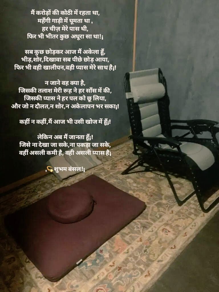 मैं करोड़ों की कोठी में रहता था,
महँगी गाड़ी में घूमता था,
एशो आराम की हर चीज़ मेरे पास थी,
फिर भी भीतर कुछ अधूरा सा था!¡

सब कुछ छोड़कर आज मैं अकेला हूँ,
भीड़,शोर,दिखावा सब पीछे छोड़ आया,
फिर भी वही खालीपन,वही प्यास मेरे साथ है¡!
#बज़्म