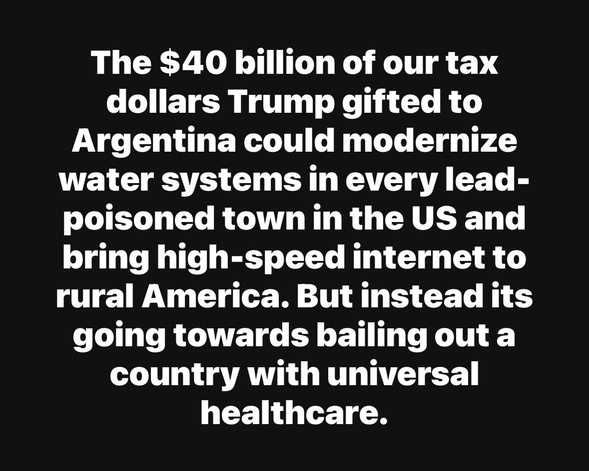 Black background with white text stating The $40 billion of our tax dollars Trump gifted to Argentina could modernize water systems in every lead-poisoned town in the US and bring high-speed internet to rural America. But instead its going towards bailing out a country with universal healthcare.