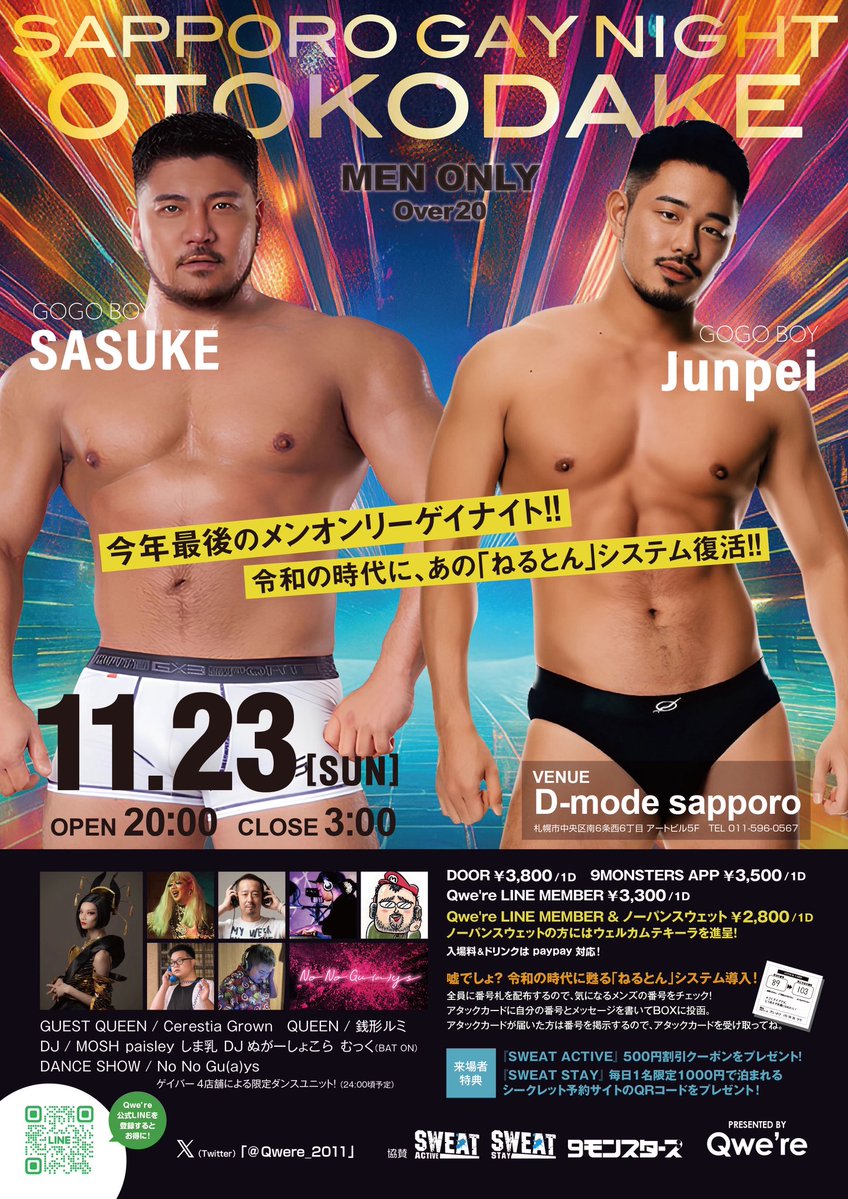 11/23(日 祝前)  20:00〜  
会場D-mode   🚹Men only

『札幌ゲイナイト 男だけ。』

東京より、【GOGOBOY】SASUKE &amp; Junpei、【QUEEN】Cerestia Grown が出演‼️
ゲイバー4店舗によるダンスユニット登場❗️
令和の時代に、あの「ねるとん」システム復活❗️
DJはHOUSE、J-POP、アニソンetc