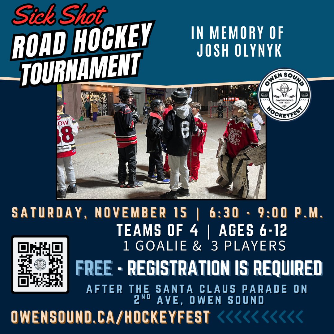 Get ready for the Sick Shot Road Hockey Tournament in memory of Josh Olynyk. Saturday, November 15 - 6:30 – 9:00 pm on 2nd Ave, Owen Sound (after the Santa Claus Parade!) Ages 6–12 | Teams of 4.  FREE to play – but registration is required! Sign up owensound.ca/hockeyfest