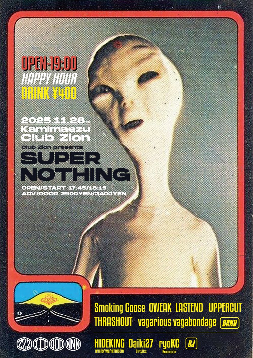 こんばんわ
新しいライブのお知らせです

2025/11/28(金)
上前津Club Zion

"SUPER NOTHING"

Smoking Goose
LASTEND
OWEAK
THRASHOUT
UPPERCUT
vagarious vagabondage

DJ/
HIDEKING (AFTER9/FMC/HEARTSCRY)
Daiki27 (DirtyBox)
ryoKC (Reconsider)

⏰OP/ST 17:45/18:15
🎫ADV/DOOR ¥2900/¥3400