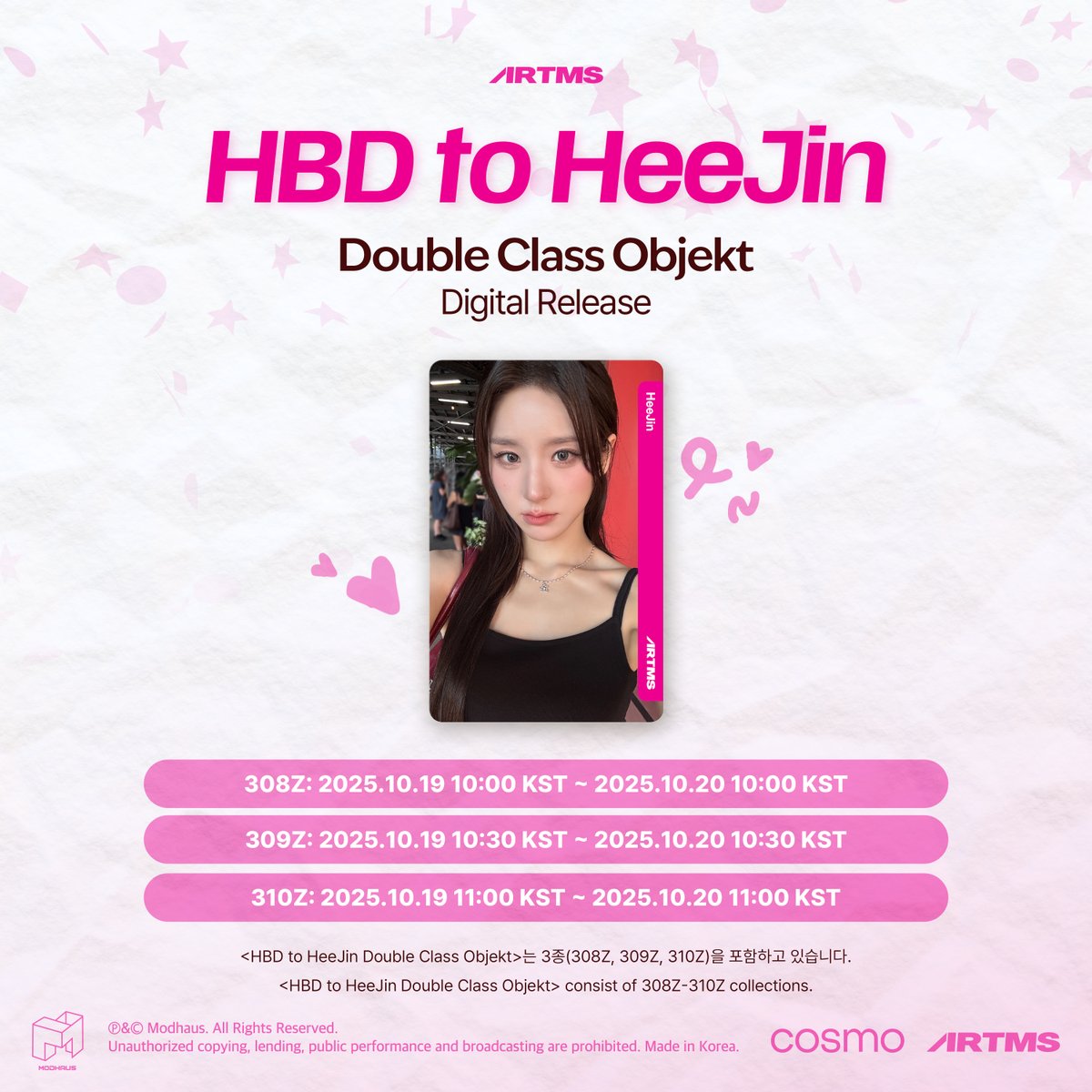 HBD to HeeJin
Double Class Objekt
Digital Release

📆 Schedule
308Z: 2025.10.19 10:00 KST ~ 2025.10.20 10:00 KST
309Z: 2025.10.19 10:30 KST ~ 2025.10.20 10:30 KST
310Z: 2025.10.19 11:00 KST ~ 2025.10.20 11:00 KST

Check out in <Cosmo : the Gate>
🔗 bit.ly/46XgGB8

#ARTMS