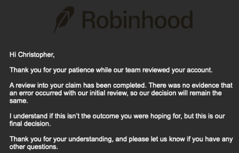 Dear <a href="/AskRobinhood/">Robinhood Help</a> <a href="/RobinhoodApp/">Robinhood</a> <a href="/vladtenev/">Vlad Tenev</a> <a href="/Strike/">Strike</a> 
After nearly 3 weeks, my quad or quintuple escalated appeal was apparently resolved..Although i didn't get this email this morning until i emailed AGAIN to ask about an update. 
NEVER. EVER. ever ever buy btc on robinhood.