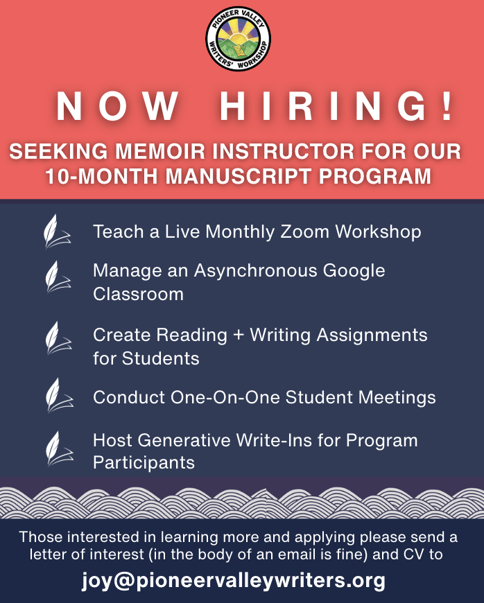 Pioneer Valley Writers’ Workshop is seeking an experienced writing instructor interested in leading our Memoir section in 2026.  Please send a letter of interest briefly outlining past experience to Joy at joy@pioneervalleywriters.org.