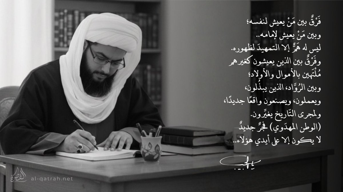 الوطن المهدوي فجرٌ جديد |

فَرْقُ بين مَنْ يعيش لنفسه؛
وبين من يعيش لإمامه..
ليس له همٌ إلا التمهيدَ لظهوره.
وفرقٌ بين الذين يعيشون كغيرهم
مُلْتَهين بالأموال والأولاد؛
وبين الروَّاد، الذين يبذلون،
ويعملون، ويصنعون واقعًا جديدًا،
ولمجرى التاريخ يغيِّرون.
(الوطن المهدوي) فجرٌ جديدٌ