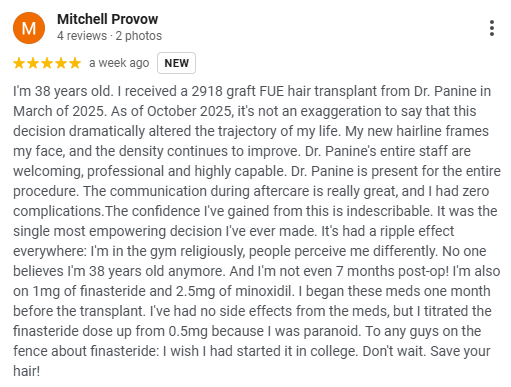 A Five Star Google Review of Dr. Panine and Chicago Hair Transplant Clinic by Mitchell Provow

"I'm 38 years old. I received a 2918 graft FUE hair transplant from Dr. Panine in March of 2025. As of October 2025, it's not an exaggeration to say that this decision dramatically