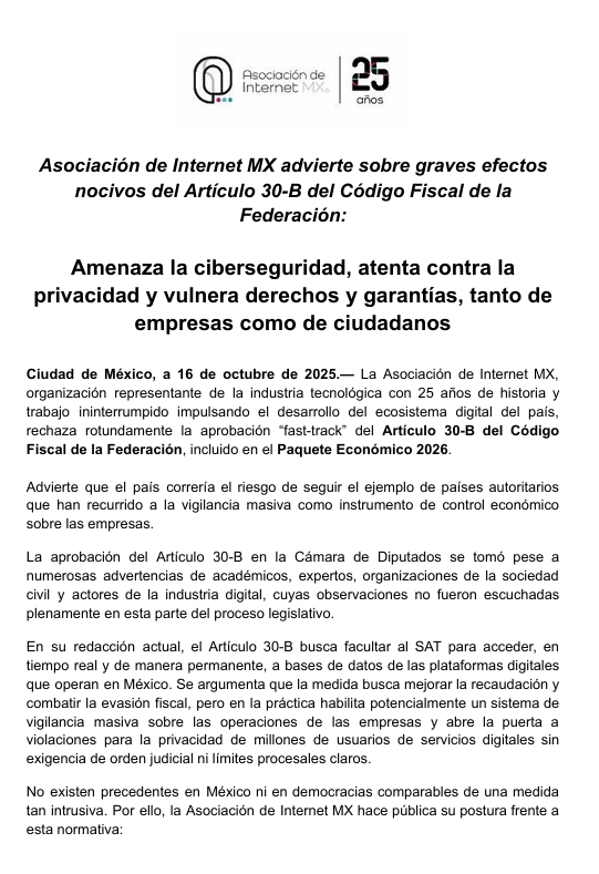 LuisCardenasMx's tweet photo. 🧑‍💻 ASOCIACIÓN DE INTERNET MX ALERTA: EL ARTÍCULO 30-B PONE EN RIESGO LA PRIVACIDAD Y LA CIBERSEGURIDAD

La Asociación de Internet MX advirtió que el nuevo Artículo 30-B del Código Fiscal de la Federación, incluido en el Paquete Económico 2026, es una amenaza para la privacidad, la ciberseguridad y los derechos de empresas y ciudadanos.

El organismo rechazó su aprobación “fast-track” en la Cámara de Diputados y señaló que la medida permitiría al SAT acceder en tiempo real a bases de datos de plataformas digitales, abriendo la puerta a vigilancia masiva sin control judicial.

Advirtió que México corre el riesgo de seguir el ejemplo de países autoritarios que usan la vigilancia como herramienta de control económico.