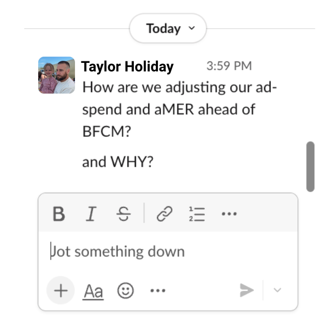 TaylorHoliday's tweet photo. Dear Operators,

In Slack, copy/paste the message from the screenshot below:

If you don’t receive a CLEAR answer by Monday…

We want to build you a custom spend<>aMER model, for FREE.

Delivered in 2–3 days. No strings attached.

Open to 7- and 8-figure Shopify brands.

DM me if you want one.