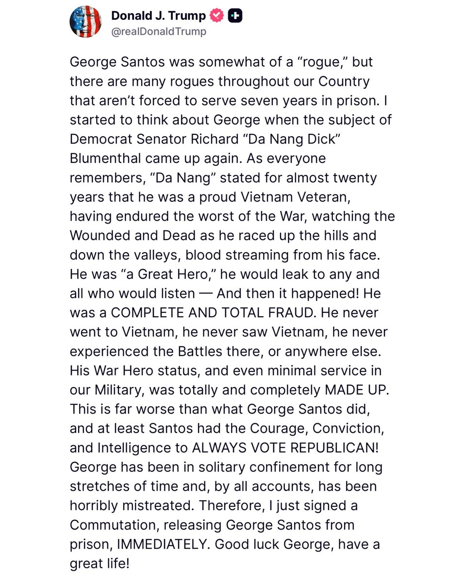 President Trump commuted thd sentence of George Santos saying that what Da Nang Dick Blumenthal lied about serving in Vietnam for over 20 years and that was far worse than what George did, and yet he's still a Senator. Thank you President Trump.