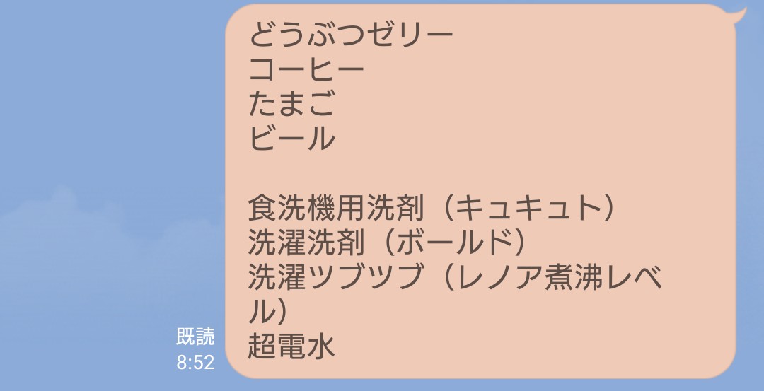 旦那君にお買い物頼んだ結果
食べ物系→◯
食洗機用洗剤→食器用✕
洗濯洗剤→液体じゃないやつ✕
洗濯ツブツブ→◯
超電水→◯

…書き方悪いのかな🤔
とりあえずありがとうはしたけど、結果私も買い物行かないとなんな、これw