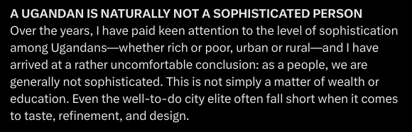 "A UGANDAN IS NATURALLY NOT A SOPHISTICATED PERSON"

"Even the well-to-do city elite often fall short when it comes to taste, refinement, and design."

Were you talking about yourself by any chance? 

Because I do not understand why anyone would put up such a caricature