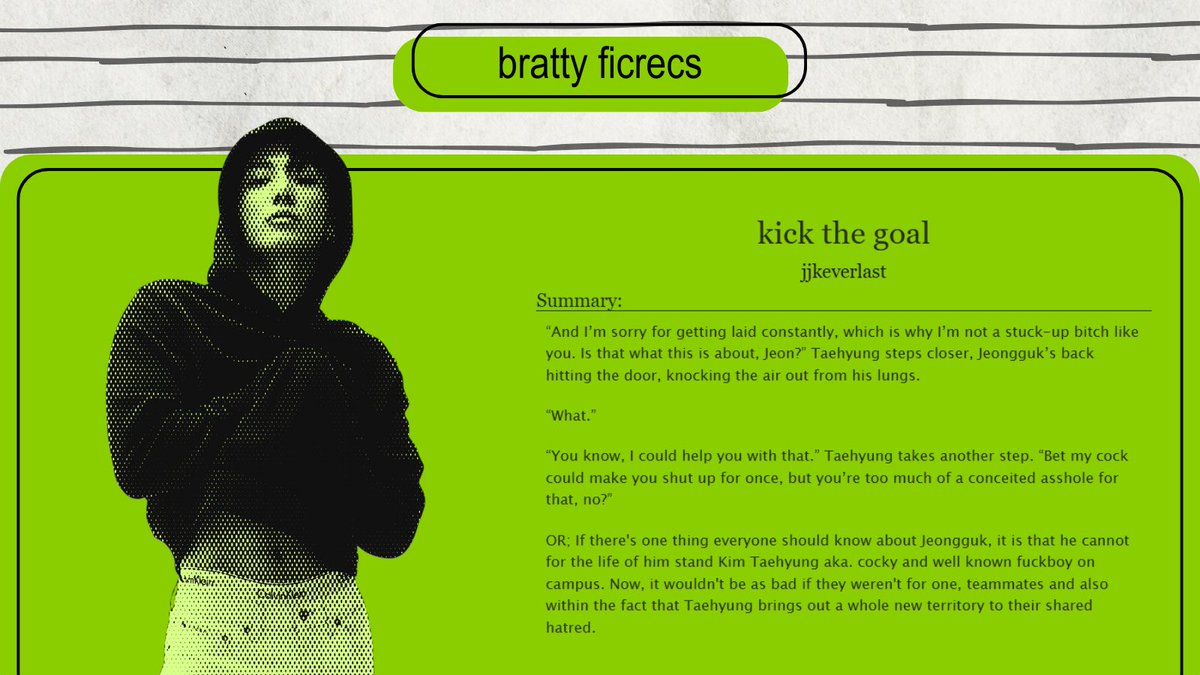 ✰ bratty fic recs・₊✧

⋆ kick the goal by <a href="/jjkeverlast/">lati⁷ 🥡 • ia</a> 

⋆ Pairing - Taekook 

⋆ Alternate Universe - College/University 
⋆ Enemies to Lovers 
⋆ Slow Burn
⋆ Jocks Taekook
⋆ Angst with a Happy Ending

✰ archiveofourown.org/works/55837069