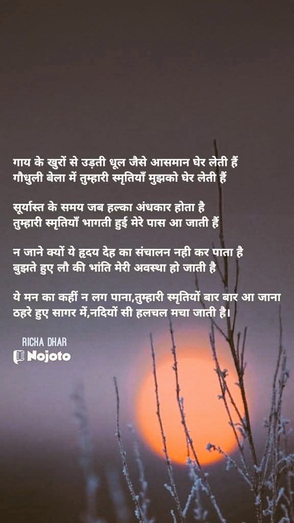 स्मृतियाँ
#बज़्म
<a href="/Officeofbazm/">#बज्म ®️</a> 
गाय के खुरों से उड़ती धूल जैसे आसमान घेर लेती हैं
गौधुली बेला में तुम्हारी स्मृतियाँ मुझको घेर लेती हैं

सूर्यास्त के समय जब हल्का अंधकार होता है तुम्हारी स्मृतियाँ भागती हुई मेरे पास आ जाती हैं

न जाने क्यों ये हृदय देह का संचालन नही कर पाता है