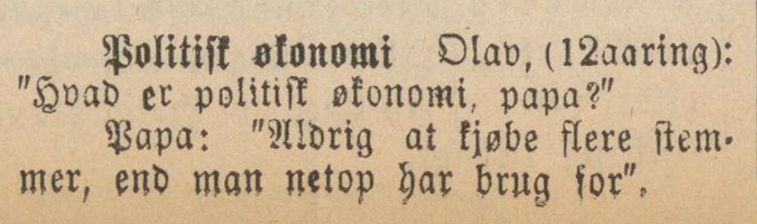From the local newspaper Lister (1899), this gem:

Political economy.
12-year-old: “What is political economy, Dad?”
Dad: “Never buy more votes than you strictly need.”